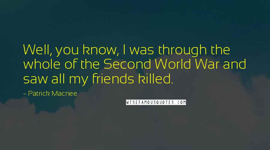 Patrick Macnee Quotes: Well, you know, I was through the whole of the Second World War and saw all my friends killed.