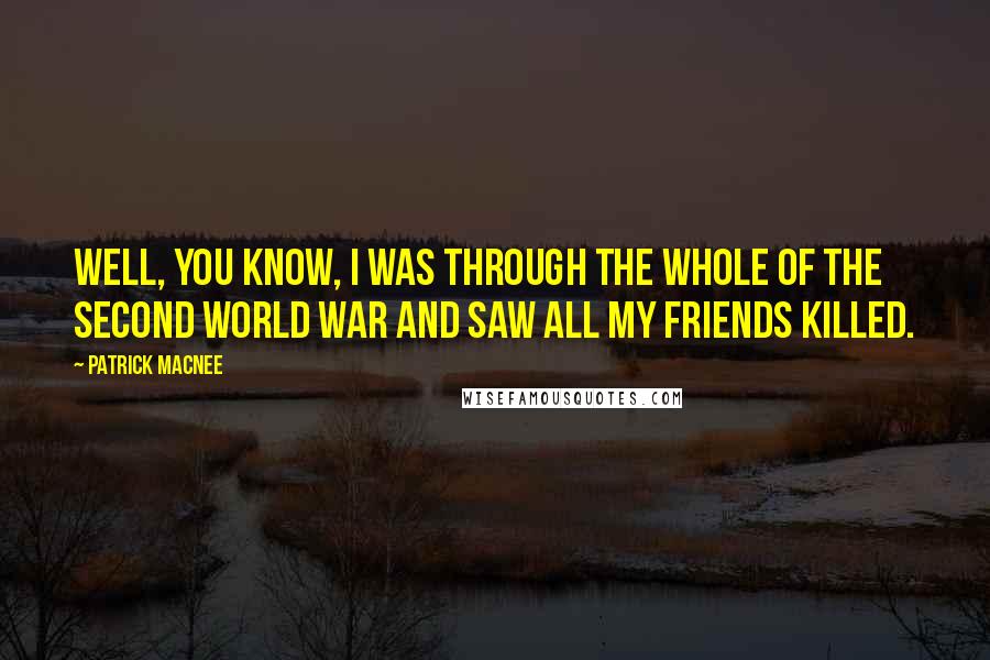 Patrick Macnee Quotes: Well, you know, I was through the whole of the Second World War and saw all my friends killed.