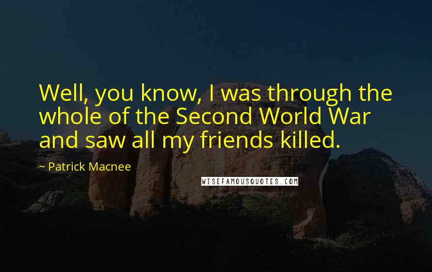 Patrick Macnee Quotes: Well, you know, I was through the whole of the Second World War and saw all my friends killed.