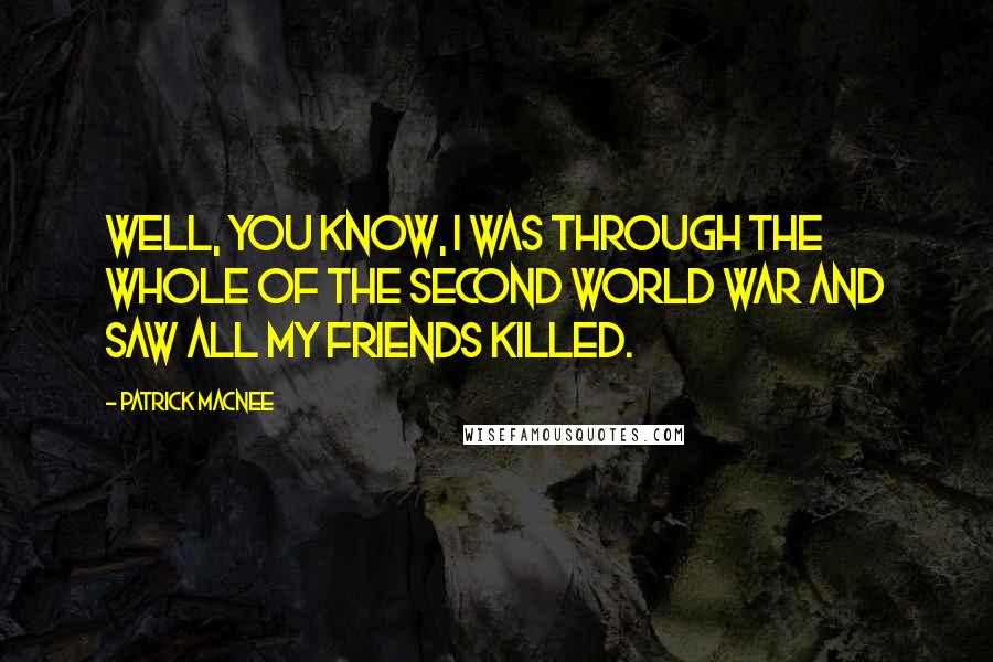 Patrick Macnee Quotes: Well, you know, I was through the whole of the Second World War and saw all my friends killed.