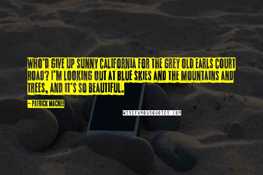 Patrick Macnee Quotes: Who'd give up sunny California for the grey old Earls Court Road? I'm looking out at blue skies and the mountains and trees, and it's so beautiful.