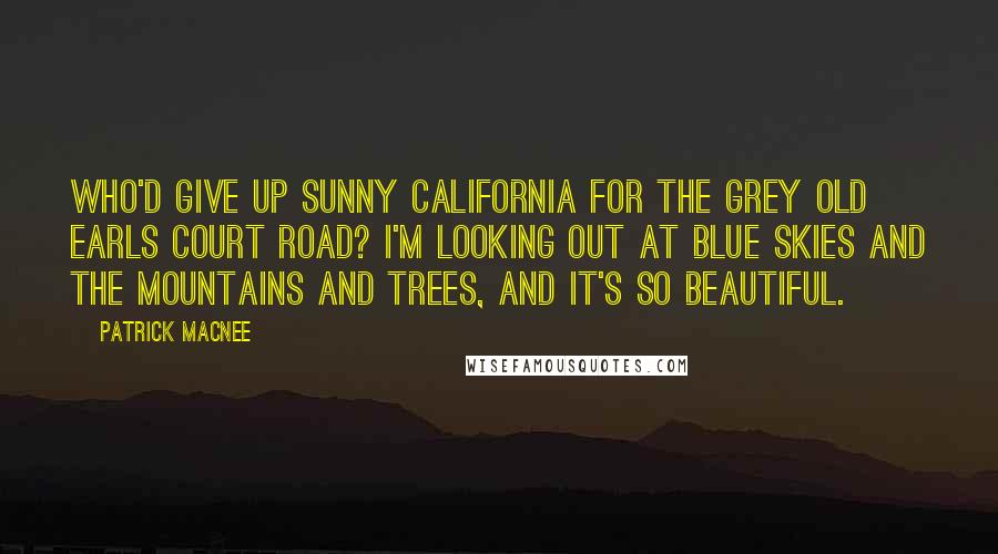 Patrick Macnee Quotes: Who'd give up sunny California for the grey old Earls Court Road? I'm looking out at blue skies and the mountains and trees, and it's so beautiful.