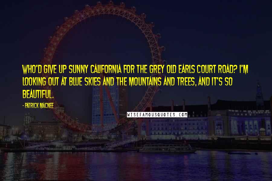 Patrick Macnee Quotes: Who'd give up sunny California for the grey old Earls Court Road? I'm looking out at blue skies and the mountains and trees, and it's so beautiful.