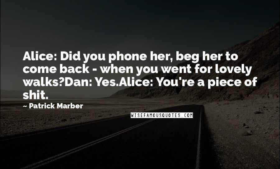 Patrick Marber Quotes: Alice: Did you phone her, beg her to come back - when you went for lovely walks?Dan: Yes.Alice: You're a piece of shit.