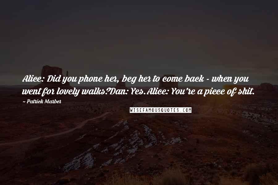 Patrick Marber Quotes: Alice: Did you phone her, beg her to come back - when you went for lovely walks?Dan: Yes.Alice: You're a piece of shit.