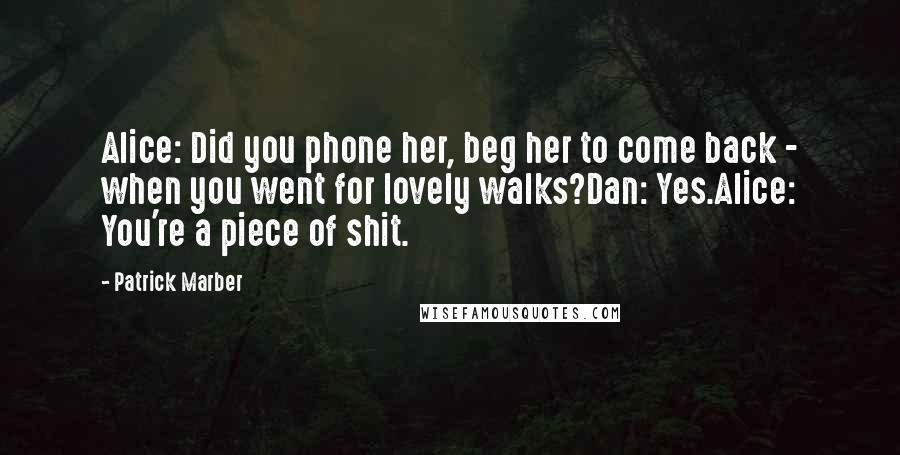 Patrick Marber Quotes: Alice: Did you phone her, beg her to come back - when you went for lovely walks?Dan: Yes.Alice: You're a piece of shit.