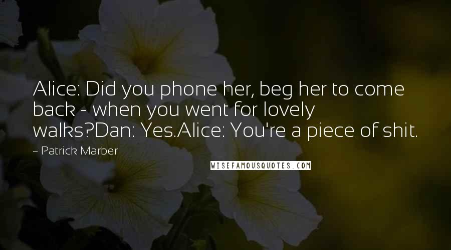Patrick Marber Quotes: Alice: Did you phone her, beg her to come back - when you went for lovely walks?Dan: Yes.Alice: You're a piece of shit.