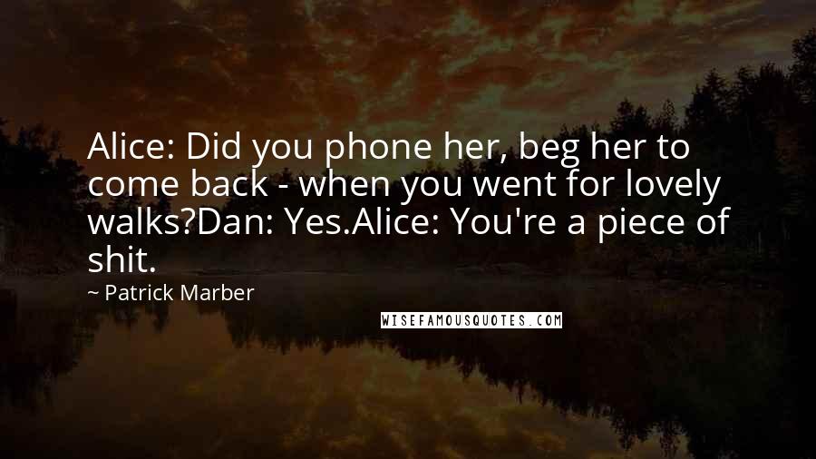 Patrick Marber Quotes: Alice: Did you phone her, beg her to come back - when you went for lovely walks?Dan: Yes.Alice: You're a piece of shit.