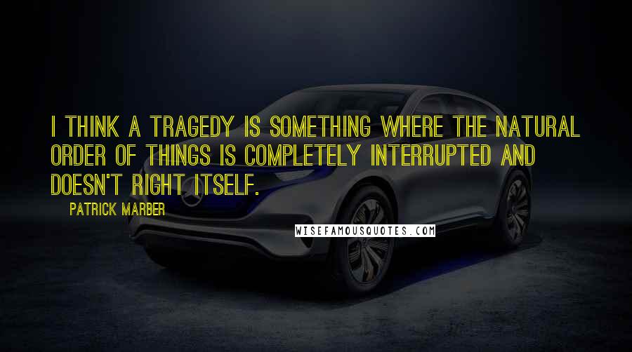 Patrick Marber Quotes: I think a tragedy is something where the natural order of things is completely interrupted and doesn't right itself.