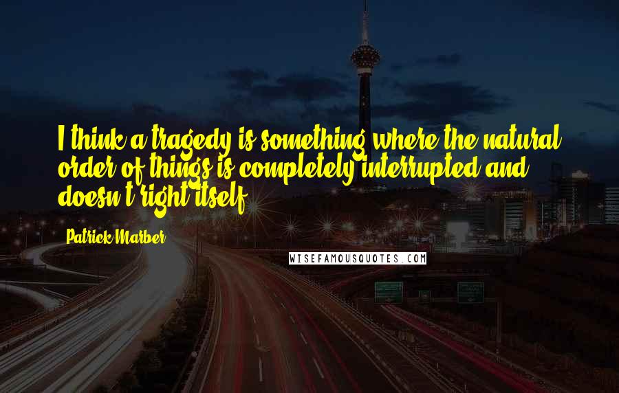 Patrick Marber Quotes: I think a tragedy is something where the natural order of things is completely interrupted and doesn't right itself.