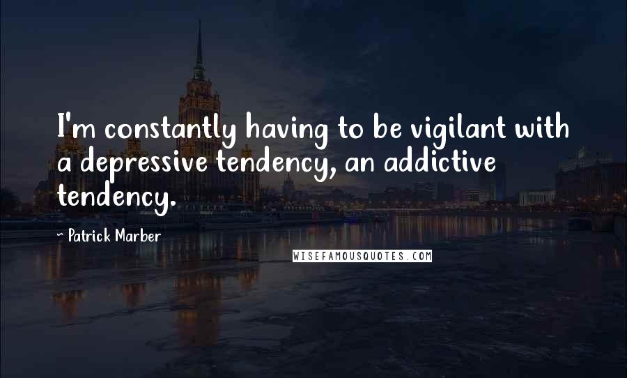 Patrick Marber Quotes: I'm constantly having to be vigilant with a depressive tendency, an addictive tendency.