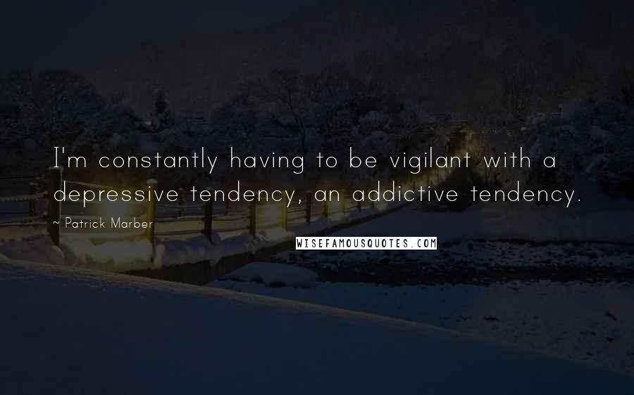 Patrick Marber Quotes: I'm constantly having to be vigilant with a depressive tendency, an addictive tendency.