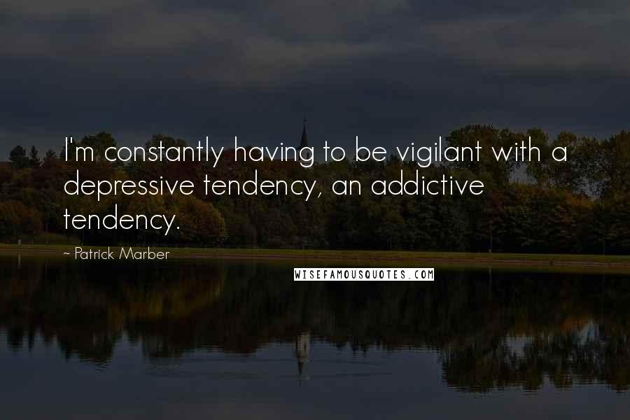 Patrick Marber Quotes: I'm constantly having to be vigilant with a depressive tendency, an addictive tendency.