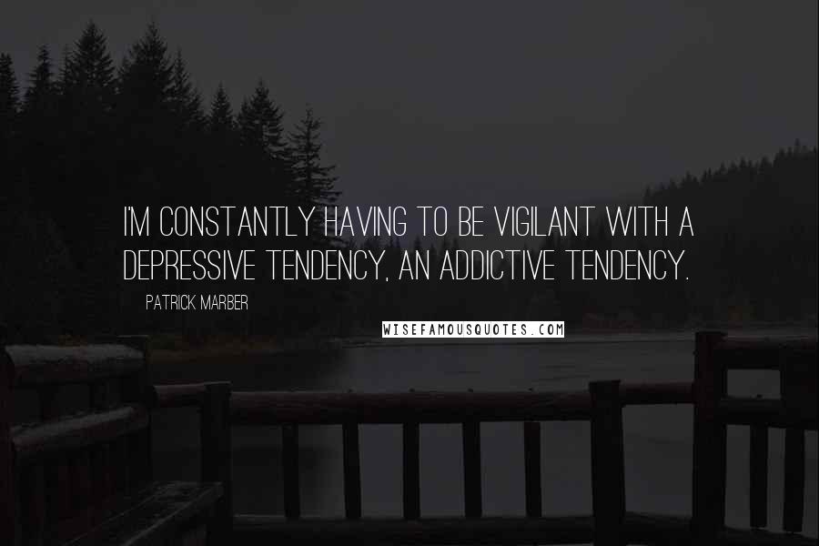 Patrick Marber Quotes: I'm constantly having to be vigilant with a depressive tendency, an addictive tendency.