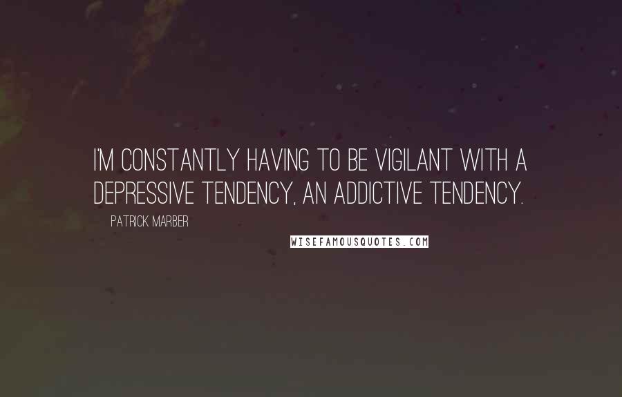 Patrick Marber Quotes: I'm constantly having to be vigilant with a depressive tendency, an addictive tendency.