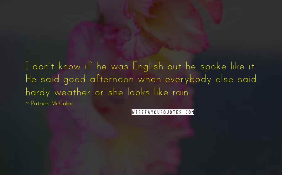 Patrick McCabe Quotes: I don't know if he was English but he spoke like it. He said good afternoon when everybody else said hardy weather or she looks like rain.