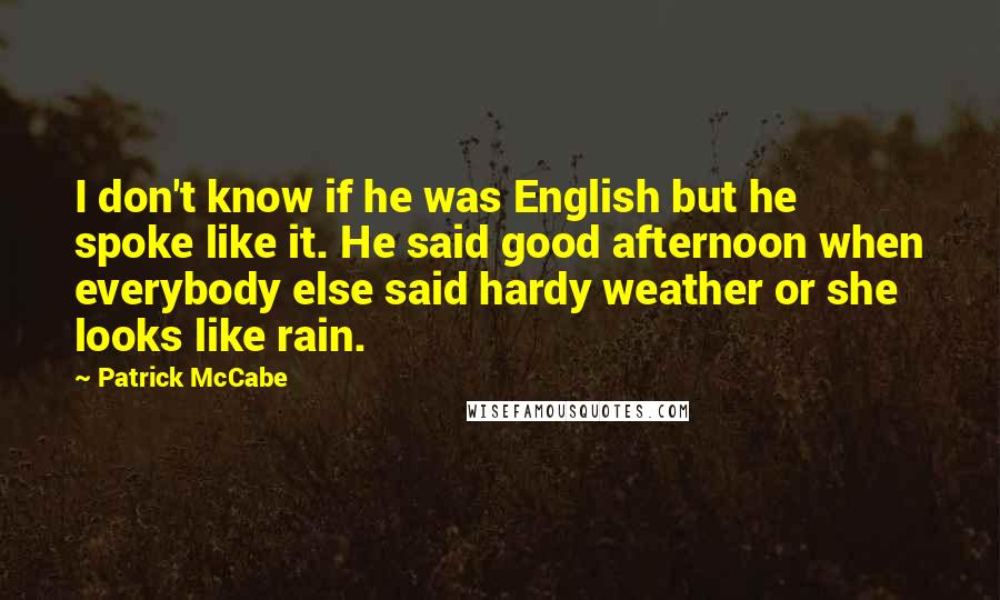 Patrick McCabe Quotes: I don't know if he was English but he spoke like it. He said good afternoon when everybody else said hardy weather or she looks like rain.