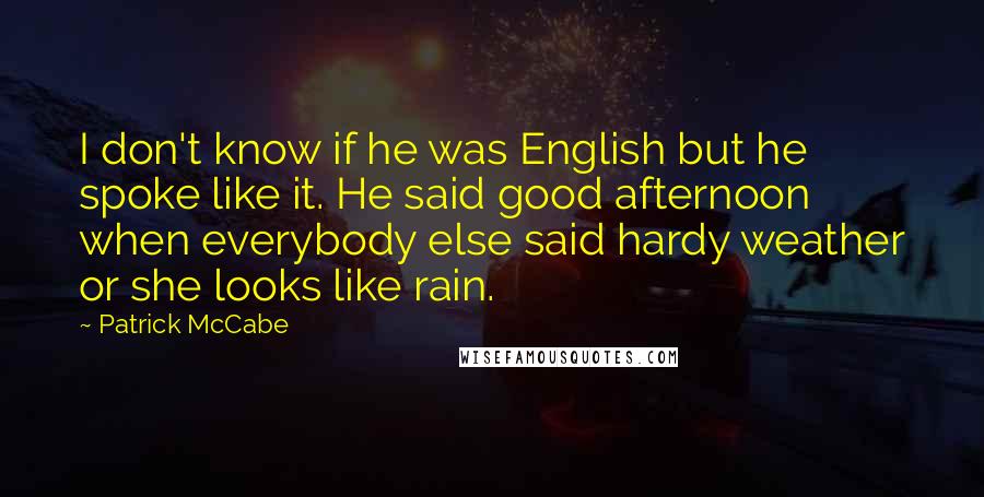 Patrick McCabe Quotes: I don't know if he was English but he spoke like it. He said good afternoon when everybody else said hardy weather or she looks like rain.