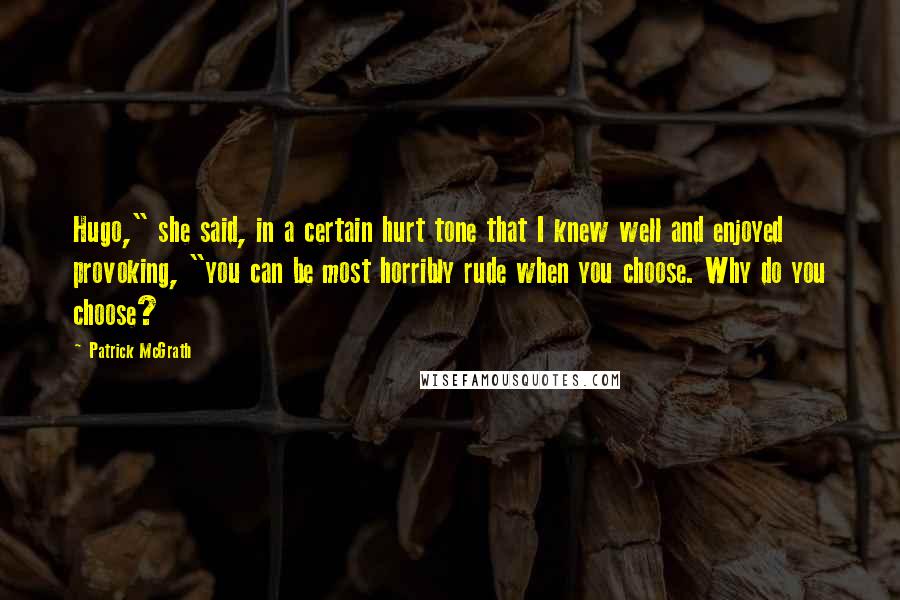 Patrick McGrath Quotes: Hugo," she said, in a certain hurt tone that I knew well and enjoyed provoking, "you can be most horribly rude when you choose. Why do you choose?