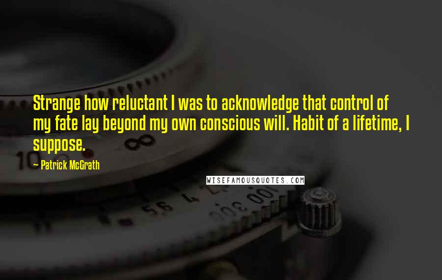 Patrick McGrath Quotes: Strange how reluctant I was to acknowledge that control of my fate lay beyond my own conscious will. Habit of a lifetime, I suppose.