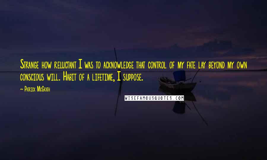 Patrick McGrath Quotes: Strange how reluctant I was to acknowledge that control of my fate lay beyond my own conscious will. Habit of a lifetime, I suppose.