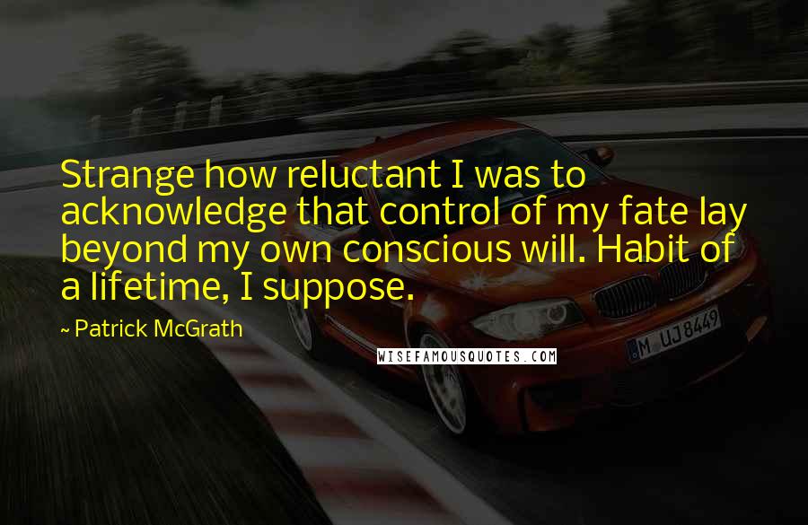 Patrick McGrath Quotes: Strange how reluctant I was to acknowledge that control of my fate lay beyond my own conscious will. Habit of a lifetime, I suppose.