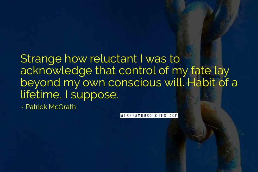 Patrick McGrath Quotes: Strange how reluctant I was to acknowledge that control of my fate lay beyond my own conscious will. Habit of a lifetime, I suppose.