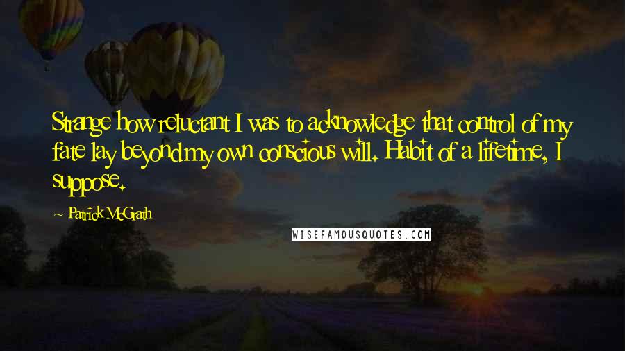 Patrick McGrath Quotes: Strange how reluctant I was to acknowledge that control of my fate lay beyond my own conscious will. Habit of a lifetime, I suppose.