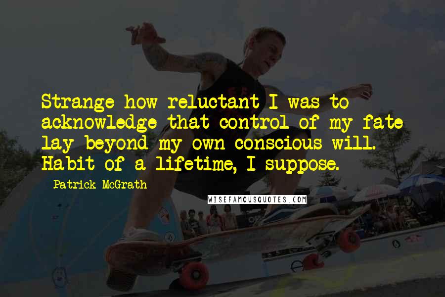 Patrick McGrath Quotes: Strange how reluctant I was to acknowledge that control of my fate lay beyond my own conscious will. Habit of a lifetime, I suppose.