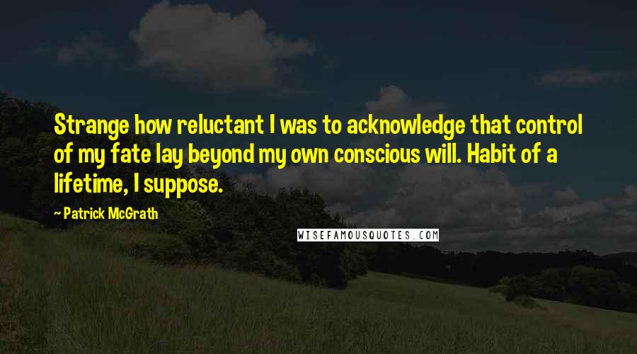 Patrick McGrath Quotes: Strange how reluctant I was to acknowledge that control of my fate lay beyond my own conscious will. Habit of a lifetime, I suppose.