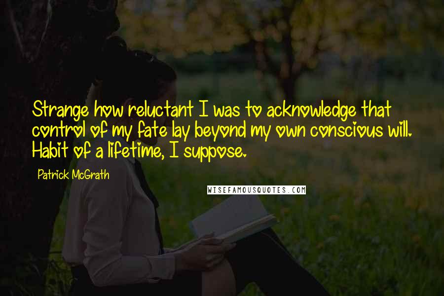 Patrick McGrath Quotes: Strange how reluctant I was to acknowledge that control of my fate lay beyond my own conscious will. Habit of a lifetime, I suppose.