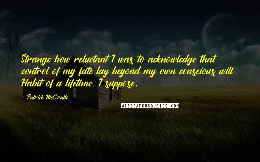 Patrick McGrath Quotes: Strange how reluctant I was to acknowledge that control of my fate lay beyond my own conscious will. Habit of a lifetime, I suppose.