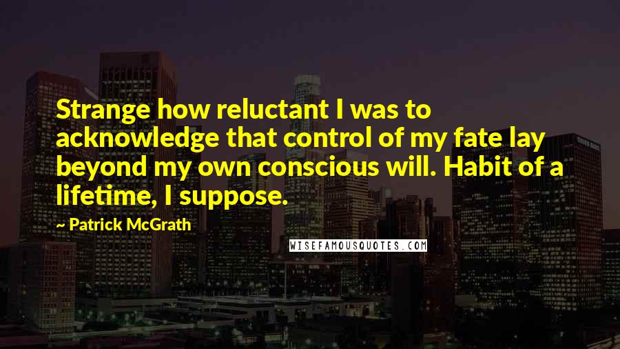 Patrick McGrath Quotes: Strange how reluctant I was to acknowledge that control of my fate lay beyond my own conscious will. Habit of a lifetime, I suppose.