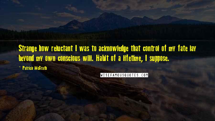 Patrick McGrath Quotes: Strange how reluctant I was to acknowledge that control of my fate lay beyond my own conscious will. Habit of a lifetime, I suppose.