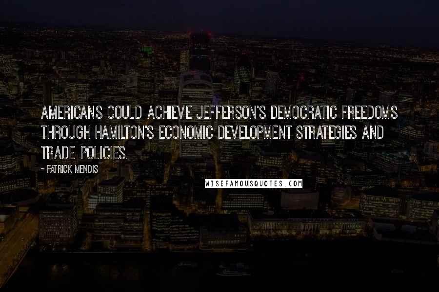 Patrick Mendis Quotes: Americans could achieve Jefferson's democratic freedoms through Hamilton's economic development strategies and trade policies.