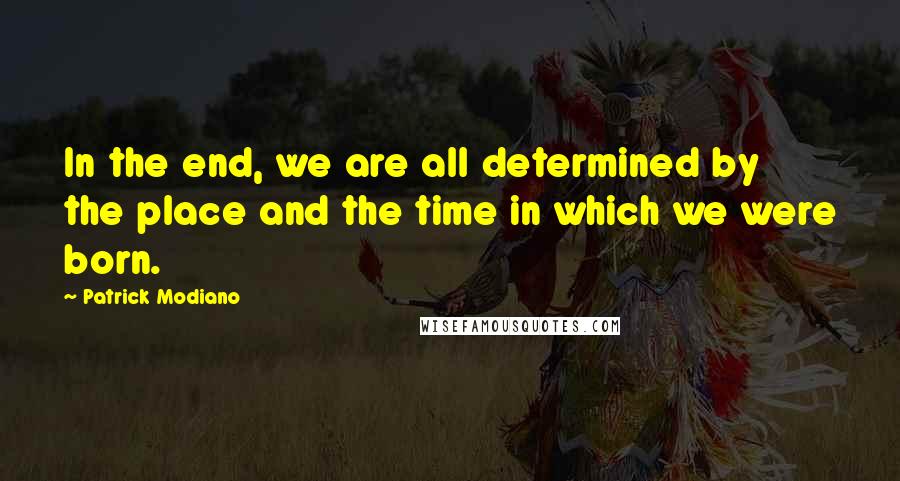 Patrick Modiano Quotes: In the end, we are all determined by the place and the time in which we were born.