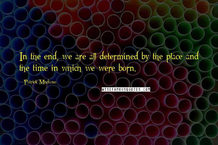 Patrick Modiano Quotes: In the end, we are all determined by the place and the time in which we were born.