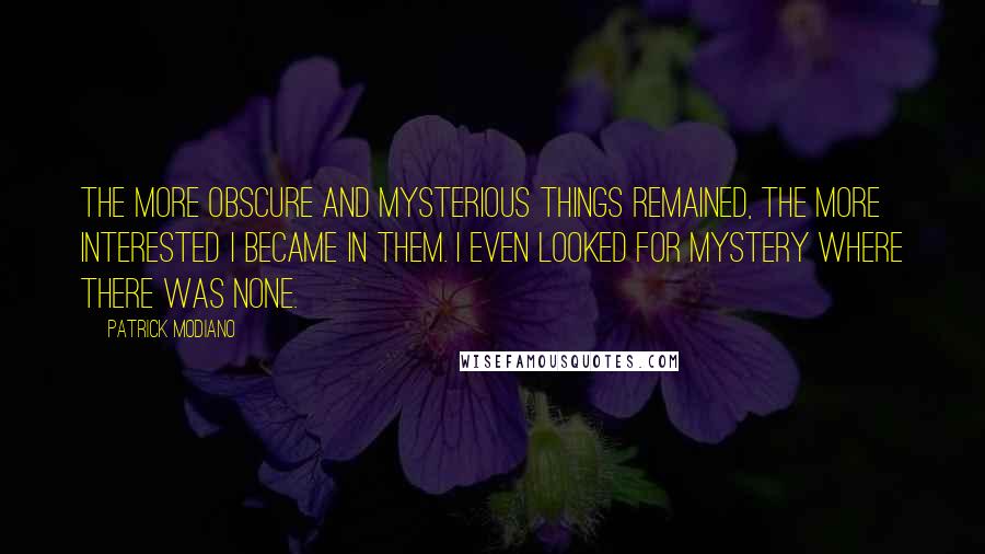 Patrick Modiano Quotes: The more obscure and mysterious things remained, the more interested I became in them. I even looked for mystery where there was none.