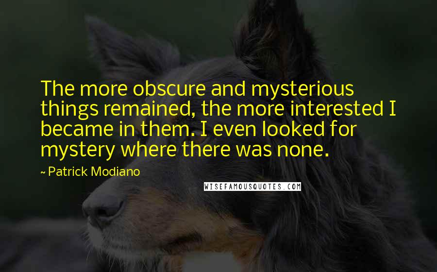 Patrick Modiano Quotes: The more obscure and mysterious things remained, the more interested I became in them. I even looked for mystery where there was none.