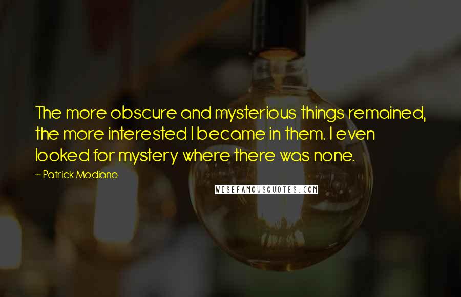 Patrick Modiano Quotes: The more obscure and mysterious things remained, the more interested I became in them. I even looked for mystery where there was none.