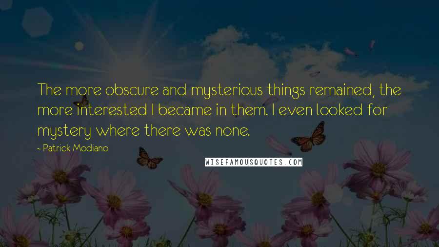 Patrick Modiano Quotes: The more obscure and mysterious things remained, the more interested I became in them. I even looked for mystery where there was none.
