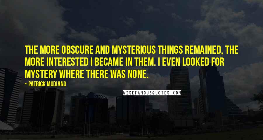 Patrick Modiano Quotes: The more obscure and mysterious things remained, the more interested I became in them. I even looked for mystery where there was none.