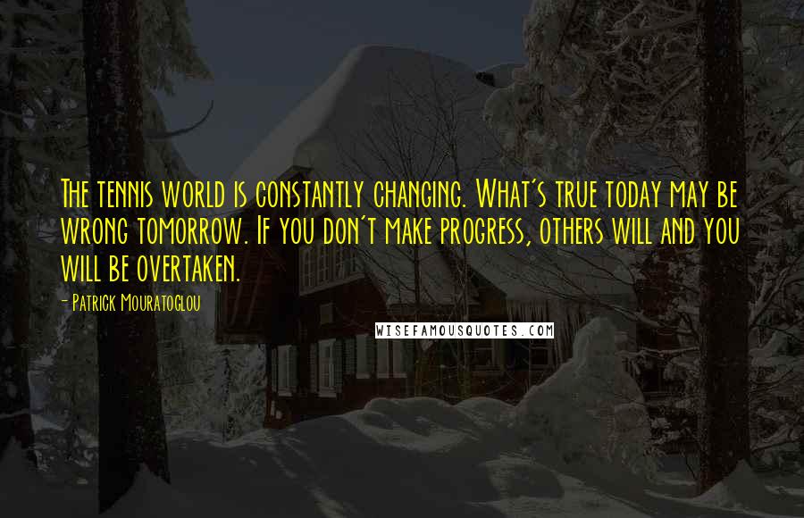 Patrick Mouratoglou Quotes: The tennis world is constantly changing. What's true today may be wrong tomorrow. If you don't make progress, others will and you will be overtaken.