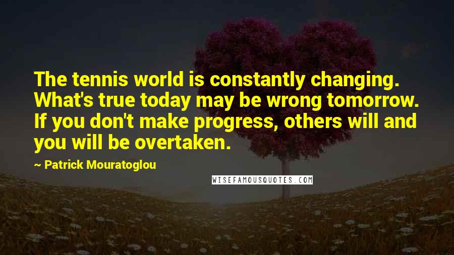 Patrick Mouratoglou Quotes: The tennis world is constantly changing. What's true today may be wrong tomorrow. If you don't make progress, others will and you will be overtaken.