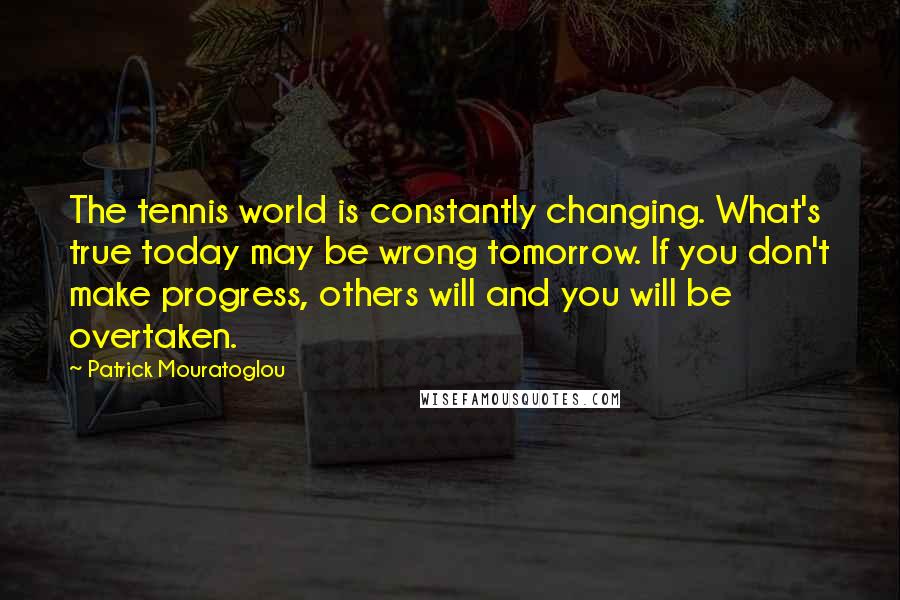 Patrick Mouratoglou Quotes: The tennis world is constantly changing. What's true today may be wrong tomorrow. If you don't make progress, others will and you will be overtaken.