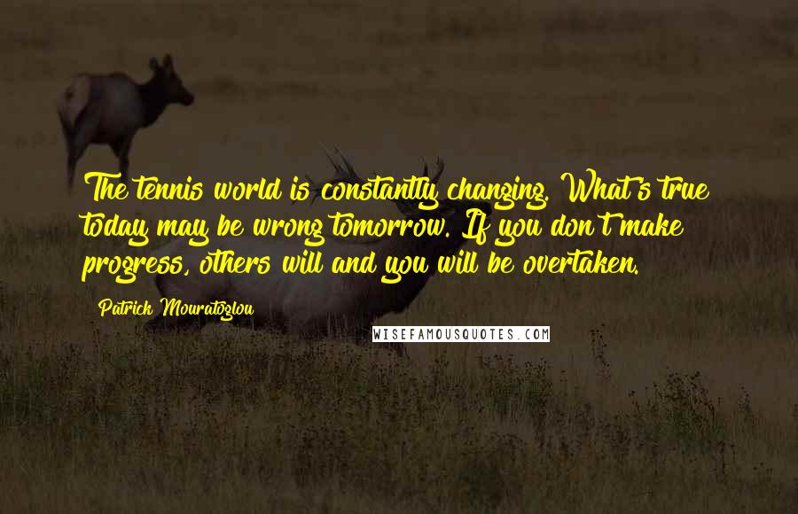 Patrick Mouratoglou Quotes: The tennis world is constantly changing. What's true today may be wrong tomorrow. If you don't make progress, others will and you will be overtaken.