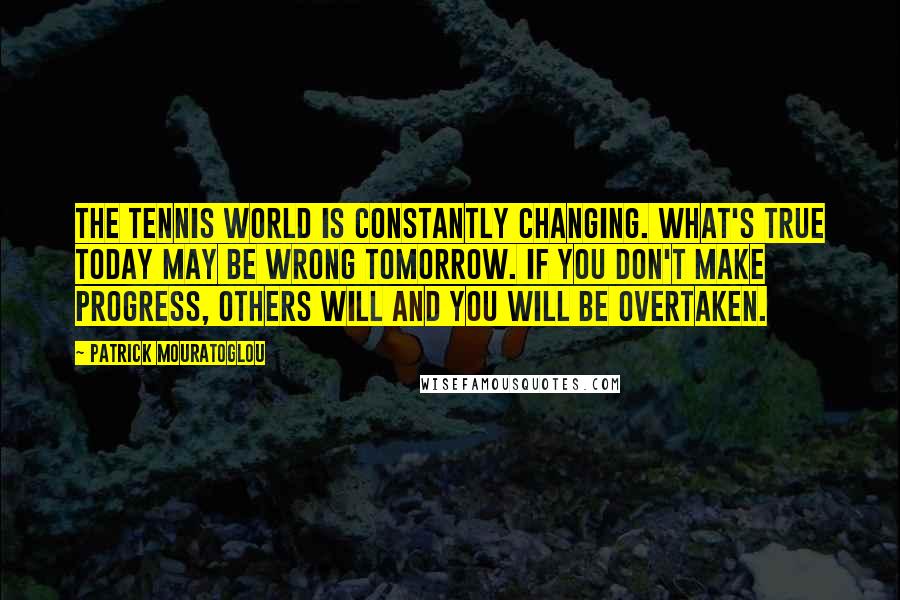 Patrick Mouratoglou Quotes: The tennis world is constantly changing. What's true today may be wrong tomorrow. If you don't make progress, others will and you will be overtaken.