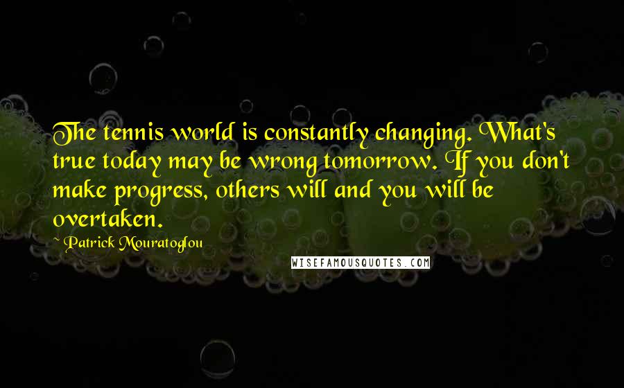 Patrick Mouratoglou Quotes: The tennis world is constantly changing. What's true today may be wrong tomorrow. If you don't make progress, others will and you will be overtaken.