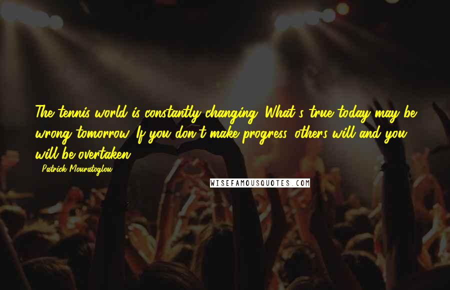 Patrick Mouratoglou Quotes: The tennis world is constantly changing. What's true today may be wrong tomorrow. If you don't make progress, others will and you will be overtaken.