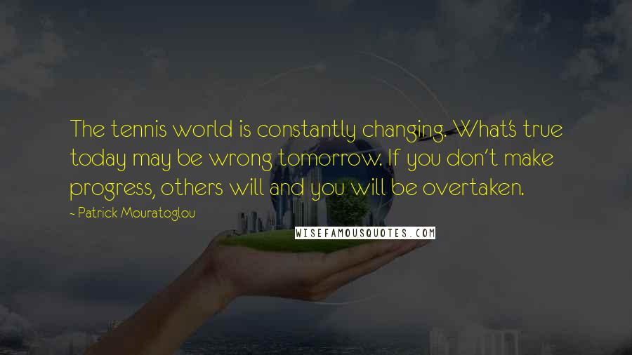 Patrick Mouratoglou Quotes: The tennis world is constantly changing. What's true today may be wrong tomorrow. If you don't make progress, others will and you will be overtaken.